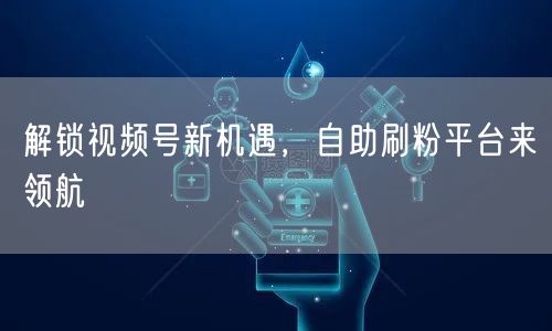 解锁视频号新机遇，自助刷粉平台来领航