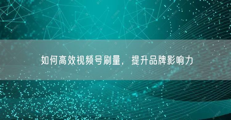 如何高效视频号刷量，提升品牌影响力