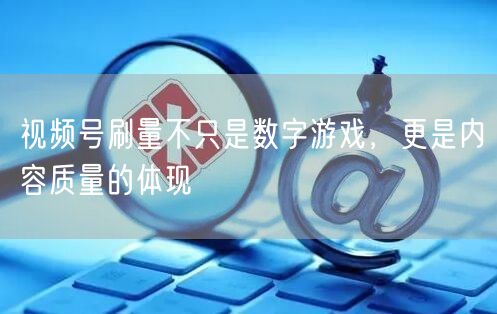 视频号刷量不只是数字游戏，更是内容质量的体现