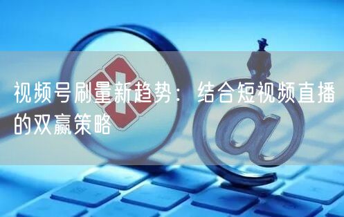 视频号刷量新趋势：结合短视频直播的双赢策略