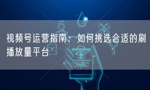 视频号运营指南：如何挑选合适的刷播放量平台