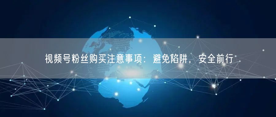视频号粉丝购买注意事项：避免陷阱，安全前行