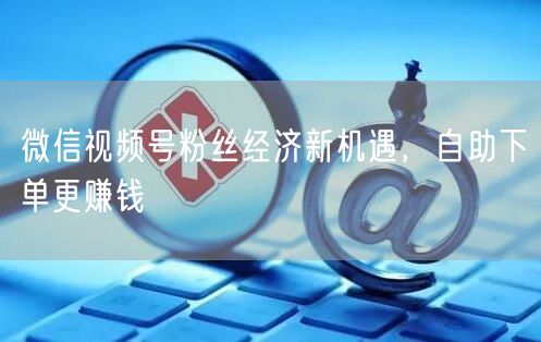 微信视频号粉丝经济新机遇，自助下单更赚钱