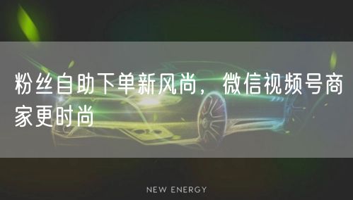 粉丝自助下单新风尚，微信视频号商家更时尚