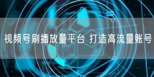 视频号刷播放量平台 打造高流量账号