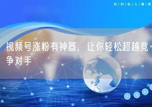 视频号涨粉有神器，让你轻松超越竞争对手