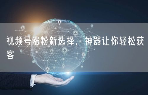 视频号涨粉新选择，神器让你轻松获客