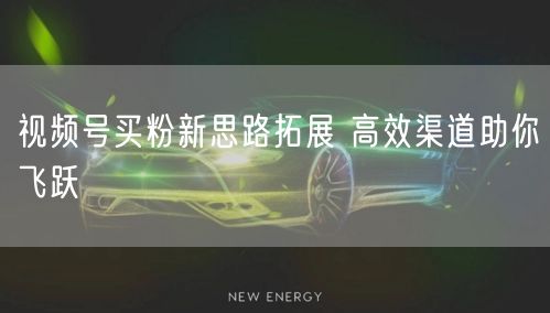 视频号买粉新思路拓展 高效渠道助你飞跃