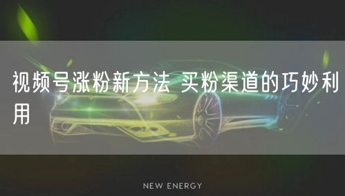 视频号涨粉新方法 买粉渠道的巧妙利用