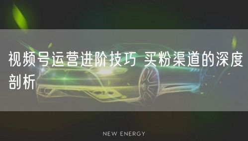 视频号运营进阶技巧 买粉渠道的深度剖析