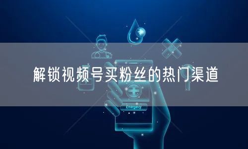 解锁视频号买粉丝的热门渠道