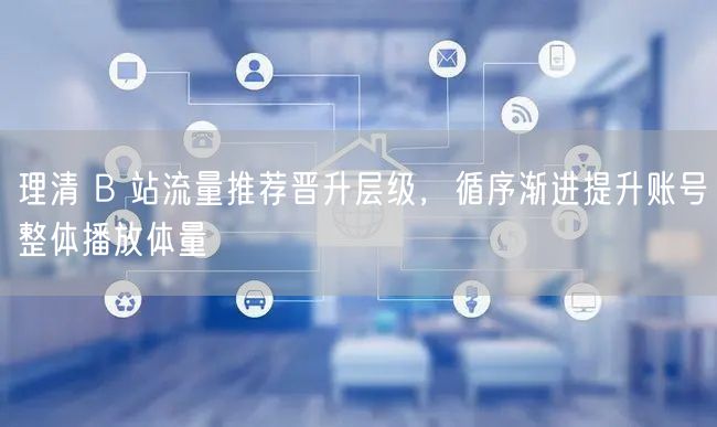 理清 B 站流量推荐晋升层级，循序渐进提升账号整体播放体量