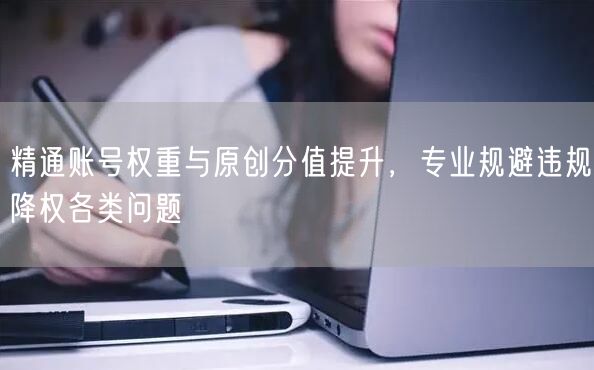 精通账号权重与原创分值提升，专业规避违规降权各类问题